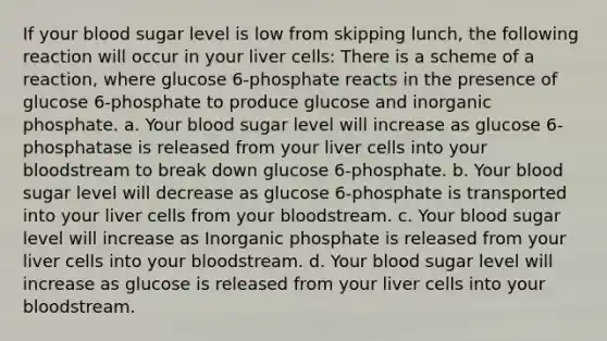 If your blood sugar level is low from skipping lunch, the following reaction will occur in your liver cells: There is a scheme of a reaction, where glucose 6-phosphate reacts in the presence of glucose 6-phosphate to produce glucose and inorganic phosphate. a. Your blood sugar level will increase as glucose 6-phosphatase is released from your liver cells into your bloodstream to break down glucose 6-phosphate. b. Your blood sugar level will decrease as glucose 6-phosphate is transported into your liver cells from your bloodstream. c. Your blood sugar level will increase as Inorganic phosphate is released from your liver cells into your bloodstream. d. Your blood sugar level will increase as glucose is released from your liver cells into your bloodstream.