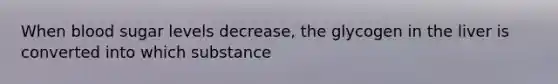 When blood sugar levels decrease, the glycogen in the liver is converted into which substance