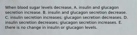 When blood sugar levels decrease, A. insulin and glucagon secretion increase. B. insulin and glucagon secretion decrease. C. insulin secretion increases; glucagon secretion decreases. D. insulin secretion decreases; glucagon secretion increases. E. there is no change in insulin or glucagon levels.