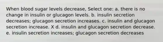 When blood sugar levels decrease, Select one: a. there is no change in insulin or glucagon levels. b. insulin secretion decreases; glucagon secretion increases. c. insulin and glucagon secretion increase. X d. insulin and glucagon secretion decrease. e. insulin secretion increases; glucagon secretion decreases