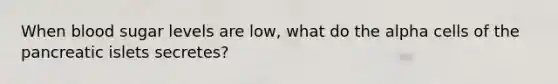 When blood sugar levels are low, what do the alpha cells of the pancreatic islets secretes?