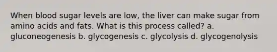 When blood sugar levels are low, the liver can make sugar from amino acids and fats. What is this process called? a. gluconeogenesis b. glycogenesis c. glycolysis d. glycogenolysis