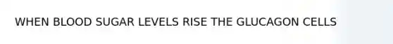 WHEN BLOOD SUGAR LEVELS RISE THE GLUCAGON CELLS
