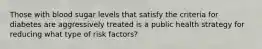 Those with blood sugar levels that satisfy the criteria for diabetes are aggressively treated is a public health strategy for reducing what type of risk factors?