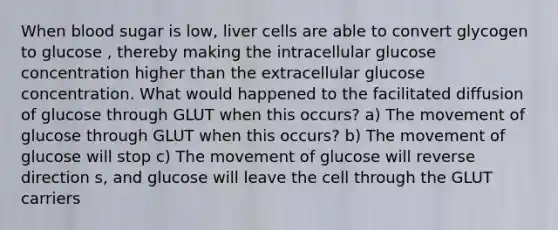 When blood sugar is low, liver cells are able to convert glycogen to glucose , thereby making the intracellular glucose concentration higher than the extracellular glucose concentration. What would happened to the facilitated diffusion of glucose through GLUT when this occurs? a) The movement of glucose through GLUT when this occurs? b) The movement of glucose will stop c) The movement of glucose will reverse direction s, and glucose will leave the cell through the GLUT carriers