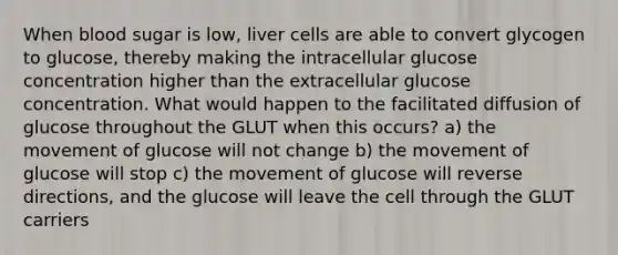 When blood sugar is low, liver cells are able to convert glycogen to glucose, thereby making the intracellular glucose concentration higher than the extracellular glucose concentration. What would happen to the facilitated diffusion of glucose throughout the GLUT when this occurs? a) the movement of glucose will not change b) the movement of glucose will stop c) the movement of glucose will reverse directions, and the glucose will leave the cell through the GLUT carriers