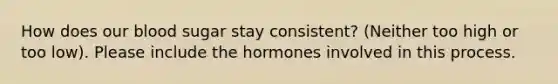 How does our blood sugar stay consistent? (Neither too high or too low). Please include the hormones involved in this process.