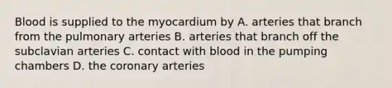 Blood is supplied to the myocardium by A. arteries that branch from the pulmonary arteries B. arteries that branch off the subclavian arteries C. contact with blood in the pumping chambers D. the coronary arteries