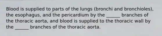 Blood is supplied to parts of the lungs (bronchi and bronchioles), <a href='https://www.questionai.com/knowledge/kSjVhaa9qF-the-esophagus' class='anchor-knowledge'>the esophagus</a>, and the pericardium by the ______ branches of the thoracic aorta, and blood is supplied to the thoracic wall by the ______ branches of the thoracic aorta.