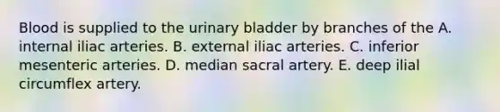 Blood is supplied to the urinary bladder by branches of the A. internal iliac arteries. B. external iliac arteries. C. inferior mesenteric arteries. D. median sacral artery. E. deep ilial circumflex artery.