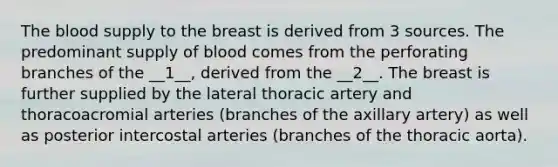 The blood supply to the breast is derived from 3 sources. The predominant supply of blood comes from the perforating branches of the __1__, derived from the __2__. The breast is further supplied by the lateral thoracic artery and thoracoacromial arteries (branches of the axillary artery) as well as posterior intercostal arteries (branches of the thoracic aorta).