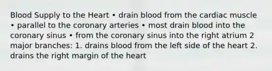 Blood Supply to the Heart • drain blood from the cardiac muscle • parallel to the coronary arteries • most drain blood into the coronary sinus • from the coronary sinus into the right atrium 2 major branches: 1. drains blood from the left side of the heart 2. drains the right margin of the heart