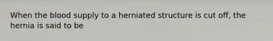 When the blood supply to a herniated structure is cut off, the hernia is said to be