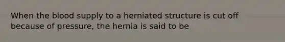 When the blood supply to a herniated structure is cut off because of pressure, the hernia is said to be