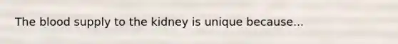 The blood supply to the kidney is unique because...