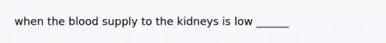 when the blood supply to the kidneys is low ______