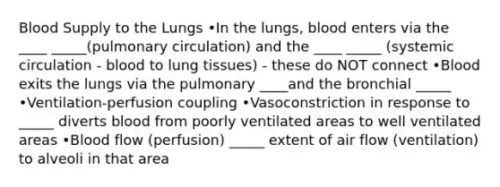 Blood Supply to the Lungs •In the lungs, blood enters via the ____ _____(pulmonary circulation) and the ____ _____ (systemic circulation - blood to lung tissues) - these do NOT connect •Blood exits the lungs via the pulmonary ____and the bronchial _____ •Ventilation-perfusion coupling •Vasoconstriction in response to _____ diverts blood from poorly ventilated areas to well ventilated areas •Blood flow (perfusion) _____ extent of air flow (ventilation) to alveoli in that area