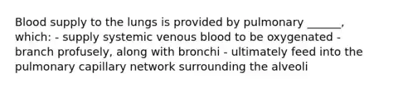 Blood supply to the lungs is provided by pulmonary ______, which: - supply systemic venous blood to be oxygenated - branch profusely, along with bronchi - ultimately feed into the pulmonary capillary network surrounding the alveoli