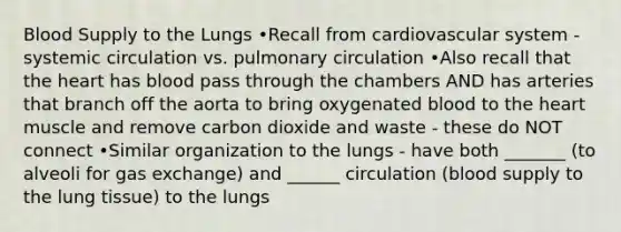 Blood Supply to the Lungs •Recall from cardiovascular system - systemic circulation vs. pulmonary circulation •Also recall that <a href='https://www.questionai.com/knowledge/kya8ocqc6o-the-heart' class='anchor-knowledge'>the heart</a> has blood pass through the chambers AND has arteries that branch off the aorta to bring oxygenated blood to the heart muscle and remove carbon dioxide and waste - these do NOT connect •Similar organization to the lungs - have both _______ (to alveoli for <a href='https://www.questionai.com/knowledge/kU8LNOksTA-gas-exchange' class='anchor-knowledge'>gas exchange</a>) and ______ circulation (blood supply to the lung tissue) to the lungs