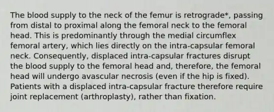 The blood supply to the neck of the femur is retrograde*, passing from distal to proximal along the femoral neck to the femoral head. This is predominantly through the medial circumflex femoral artery, which lies directly on the intra-capsular femoral neck. Consequently, displaced intra-capsular fractures disrupt the blood supply to the femoral head and, therefore, the femoral head will undergo avascular necrosis (even if the hip is fixed). Patients with a displaced intra-capsular fracture therefore require joint replacement (arthroplasty), rather than fixation.