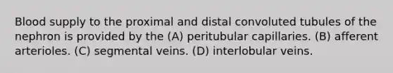 Blood supply to the proximal and distal convoluted tubules of the nephron is provided by the (A) peritubular capillaries. (B) afferent arterioles. (C) segmental veins. (D) interlobular veins.