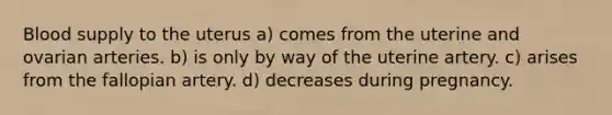Blood supply to the uterus a) comes from the uterine and ovarian arteries. b) is only by way of the uterine artery. c) arises from the fallopian artery. d) decreases during pregnancy.
