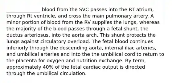 ______________ blood from the SVC passes into the RT atrium, through Rt ventricle, and cross the main pulmonary artery. A minor portion of blood from the RV supplies the lungs, whereas the majority of the blood passes through a fetal shunt, the ductus arteriosus, into the aorta arch. This shunt protects the lungs against circulatory overload. The fetal blood continues inferiorly through the descending aorta, internal iliac arteries, and umbilical arteries and into the the umbilical cord to return to the placenta for oxygen and nutrition exchange. By term, approximately 40% of the fetal cardiac output is directed through the umbilical circulation.