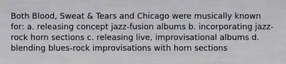 Both Blood, Sweat & Tears and Chicago were musically known for: a. releasing concept jazz-fusion albums b. incorporating jazz-rock horn sections c. releasing live, improvisational albums d. blending blues-rock improvisations with horn sections