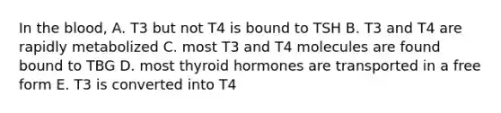 In <a href='https://www.questionai.com/knowledge/k7oXMfj7lk-the-blood' class='anchor-knowledge'>the blood</a>, A. T3 but not T4 is bound to TSH B. T3 and T4 are rapidly metabolized C. most T3 and T4 molecules are found bound to TBG D. most thyroid hormones are transported in a free form E. T3 is converted into T4