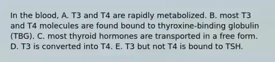 In the blood, A. T3 and T4 are rapidly metabolized. B. most T3 and T4 molecules are found bound to thyroxine-binding globulin (TBG). C. most thyroid hormones are transported in a free form. D. T3 is converted into T4. E. T3 but not T4 is bound to TSH.