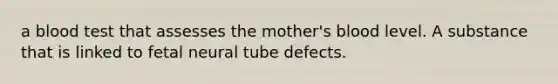 a blood test that assesses the mother's blood level. A substance that is linked to fetal neural tube defects.