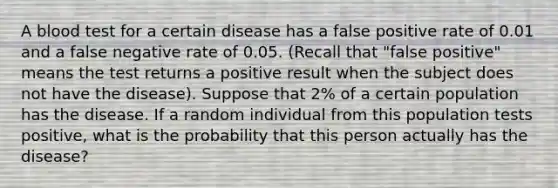 A blood test for a certain disease has a false positive rate of 0.01 and a false negative rate of 0.05. (Recall that "false positive" means the test returns a positive result when the subject does not have the disease). Suppose that 2% of a certain population has the disease. If a random individual from this population tests positive, what is the probability that this person actually has the disease?