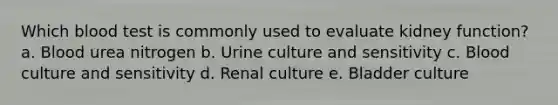 Which blood test is commonly used to evaluate kidney function? a. Blood urea nitrogen b. Urine culture and sensitivity c. Blood culture and sensitivity d. Renal culture e. Bladder culture