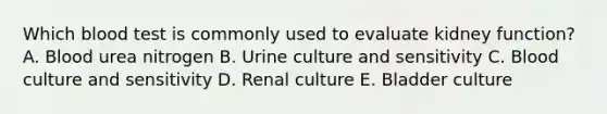 Which blood test is commonly used to evaluate kidney function? A. Blood urea nitrogen B. Urine culture and sensitivity C. Blood culture and sensitivity D. Renal culture E. Bladder culture