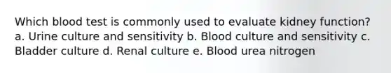 Which blood test is commonly used to evaluate kidney function? a. Urine culture and sensitivity b. Blood culture and sensitivity c. Bladder culture d. Renal culture e. Blood urea nitrogen