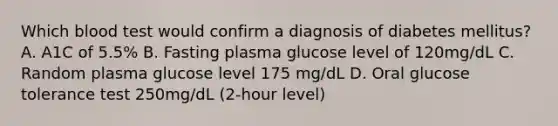 Which blood test would confirm a diagnosis of diabetes mellitus? A. A1C of 5.5% B. Fasting plasma glucose level of 120mg/dL C. Random plasma glucose level 175 mg/dL D. Oral glucose tolerance test 250mg/dL (2-hour level)