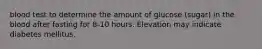 blood test to determine the amount of glucose (sugar) in the blood after fasting for 8-10 hours. Elevation may indicate diabetes mellitus.