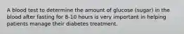 A blood test to determine the amount of glucose (sugar) in the blood after fasting for 8-10 hours is very important in helping patients manage their diabetes treatment.