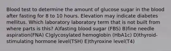 Blood test to determine the amount of glucose sugar in the blood after fasting for 8 to 10 hours. Elevation may indicate diabetes mellitus. Which laboratory laboratory term that is not built from where parts is this? A)fasting blood sugar (FBS) B)fine needle aspiration(FNA) C)glycosylated hemoglobin (HbA1c) D)thyroid-stimulating hormone level(TSH) E)thyroxine level(T4)