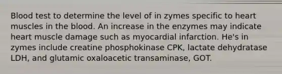 Blood test to determine the level of in zymes specific to heart muscles in the blood. An increase in the enzymes may indicate heart muscle damage such as myocardial infarction. He's in zymes include creatine phosphokinase CPK, lactate dehydratase LDH, and glutamic oxaloacetic transaminase, GOT.