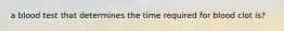 a blood test that determines the time required for blood clot is?