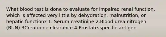 What blood test is done to evaluate for impaired renal function, which is affected very little by dehydration, malnutrition, or hepatic function? 1. Serum creatinine 2.Blood urea nitrogen (BUN) 3Creatinine clearance 4.Prostate-specific antigen