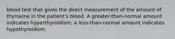 blood test that gives the direct measurement of the amount of thyroxine in the patient's blood. A greater-than-normal amount indicates hyperthyroidism; a less-than-normal amount indicates hypothyroidism.