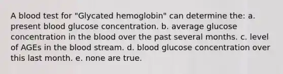 A blood test for "Glycated hemoglobin" can determine the: a. present blood glucose concentration. b. average glucose concentration in the blood over the past several months. c. level of AGEs in the blood stream. d. blood glucose concentration over this last month. e. none are true.