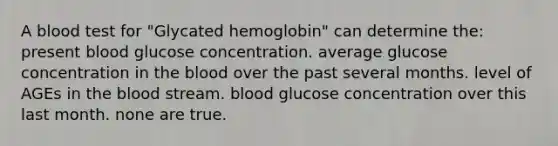 A blood test for "Glycated hemoglobin" can determine the: present blood glucose concentration. average glucose concentration in <a href='https://www.questionai.com/knowledge/k7oXMfj7lk-the-blood' class='anchor-knowledge'>the blood</a> over the past several months. level of AGEs in the blood stream. blood glucose concentration over this last month. none are true.