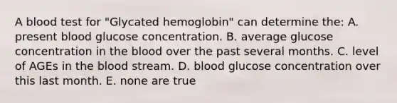 A blood test for "Glycated hemoglobin" can determine the: A. present blood glucose concentration. B. average glucose concentration in the blood over the past several months. C. level of AGEs in the blood stream. D. blood glucose concentration over this last month. E. none are true