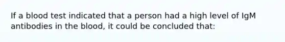 If a blood test indicated that a person had a high level of IgM antibodies in the blood, it could be concluded that: