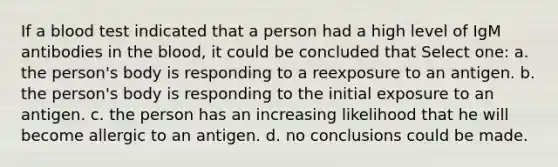 If a blood test indicated that a person had a high level of IgM antibodies in <a href='https://www.questionai.com/knowledge/k7oXMfj7lk-the-blood' class='anchor-knowledge'>the blood</a>, it could be concluded that Select one: a. the person's body is responding to a reexposure to an antigen. b. the person's body is responding to the initial exposure to an antigen. c. the person has an increasing likelihood that he will become allergic to an antigen. d. no conclusions could be made.