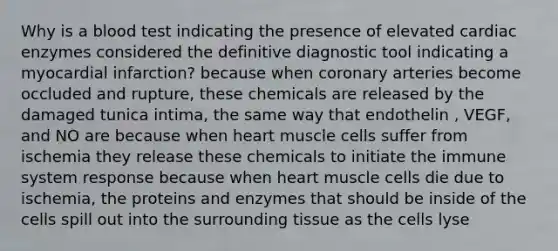 Why is a blood test indicating the presence of elevated cardiac enzymes considered the definitive diagnostic tool indicating a myocardial infarction? because when coronary arteries become occluded and rupture, these chemicals are released by the damaged tunica intima, the same way that endothelin , VEGF, and NO are because when heart muscle cells suffer from ischemia they release these chemicals to initiate the immune system response because when heart muscle cells die due to ischemia, the proteins and enzymes that should be inside of the cells spill out into the surrounding tissue as the cells lyse