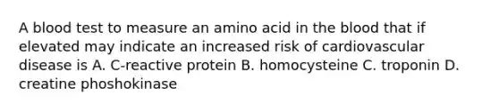 A blood test to measure an amino acid in the blood that if elevated may indicate an increased risk of cardiovascular disease is A. C-reactive protein B. homocysteine C. troponin D. creatine phoshokinase